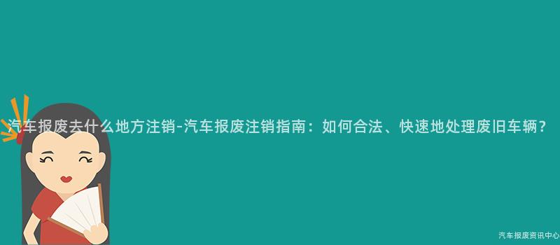 汽车报废去什么地方注销-汽车报废注销指南：如何合法、快速地处理废旧车辆？
