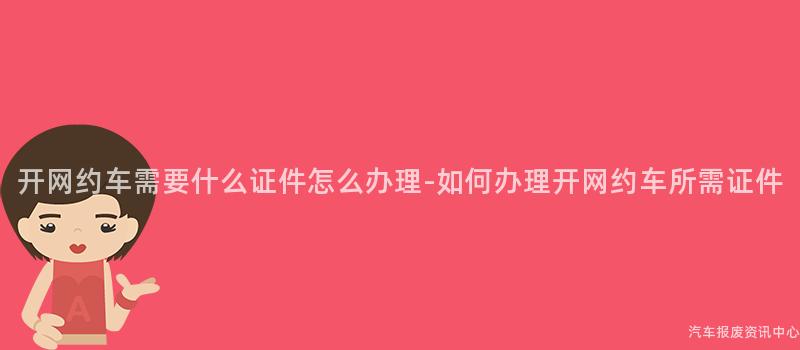 开网约车需要什么证件怎么办理-如何办理开网约车所需证件