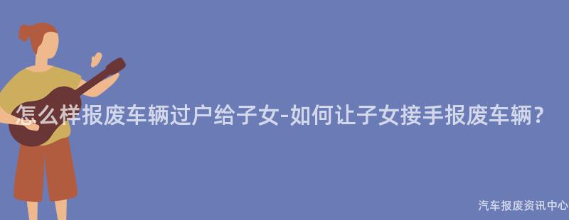 怎么样报废车辆过户给子女-如何让子女接手报废车辆？