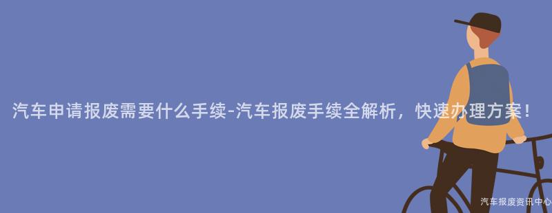 汽车申请报废需要什么手续-汽车报废手续全解析，快速办理方案！