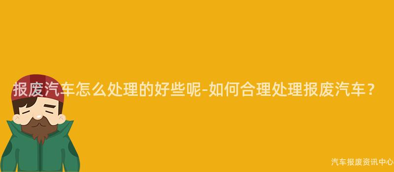 报废汽车怎么处理的好些呢-如何合理处理报废汽车？