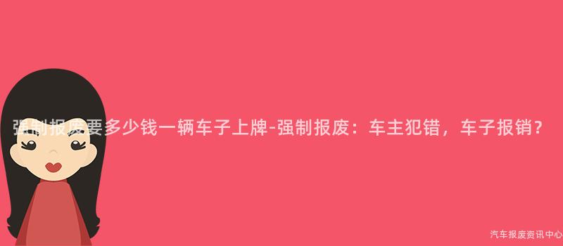 强制报废要多少钱一辆车子上牌-强制报废：车主犯错，车子报销？
