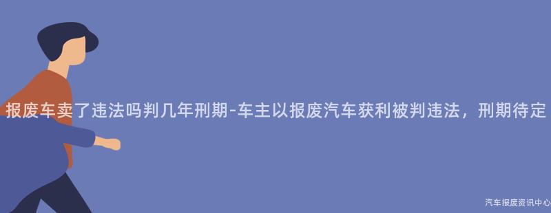报废车卖了违法吗判几年刑期-车主以报废汽车获利被判违法，刑期待定