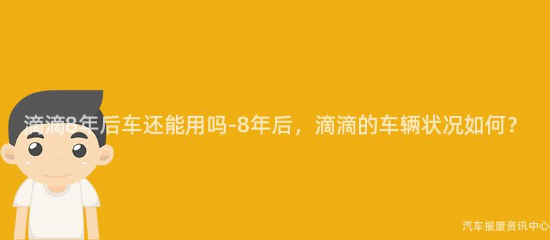 滴滴8年后车还能用吗-8年后，滴滴的车辆状况如何？