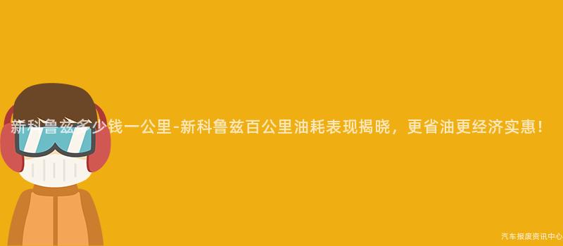 新科鲁兹多少钱一公里-新科鲁兹百公里油耗表现揭晓，更省油更经济实惠！