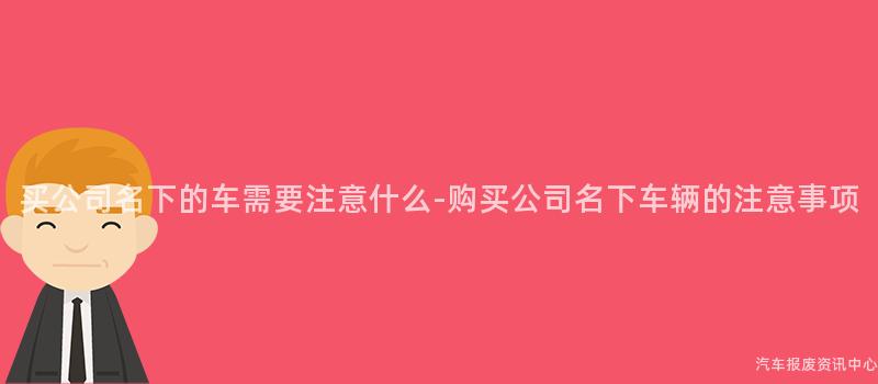 买公司名下的车需要注意什么-购买公司名下车辆的注意事项