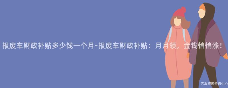 报废车财政补贴多少钱一个月-报废车财政补贴：月月领，金钱悄悄涨！