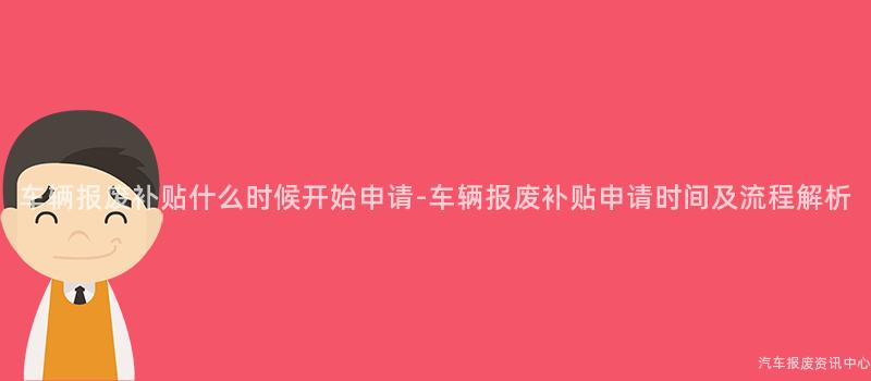 车辆报废补贴什么时候开始申请-车辆报废补贴申请时间及流程解析