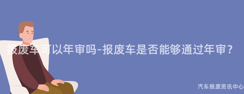 报废车可以年审吗-报废车是否能够通过年审？