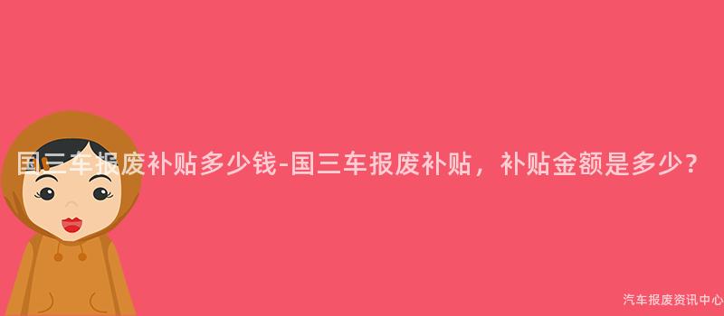 国三车报废补贴多少钱-国三车报废补贴，补贴金额是多少？