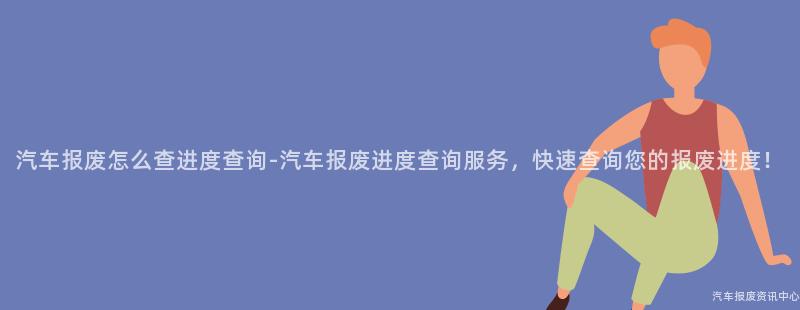 汽车报废怎么查进度查询-汽车报废进度查询服务，快速查询您的报废进度！