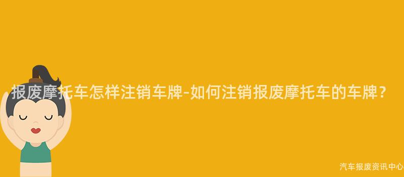 报废摩托车怎样注销车牌-如何注销报废摩托车的车牌？