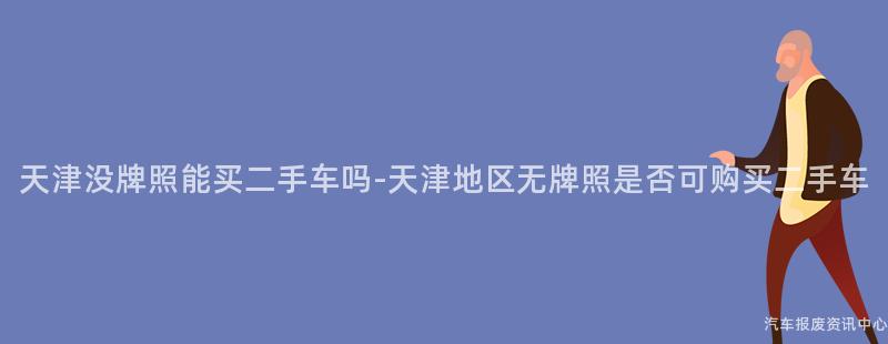 天津没牌照能买二手车吗-天津地区无牌照是否可购买二手车