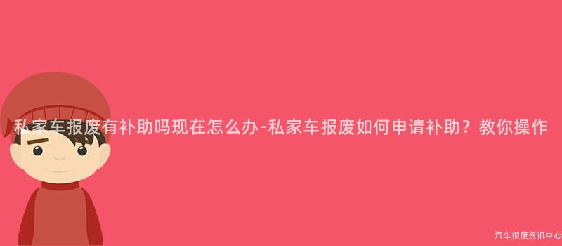 私家车报废有补助吗现在怎么办-私家车报废如何申请补助？教你操作