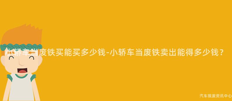 小轿车当废铁买能买多少钱-小轿车当废铁卖出能得多少钱？