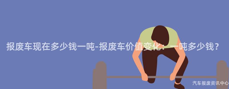 报废车现在多少钱一吨-报废车价值变化：一吨多少钱？