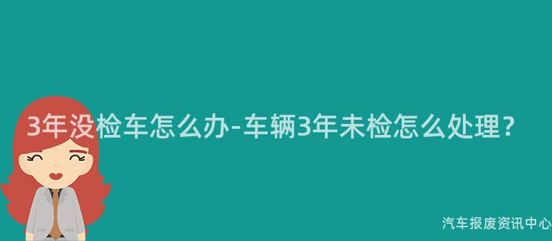 3年没检车怎么办-车辆3年未检怎么处理？