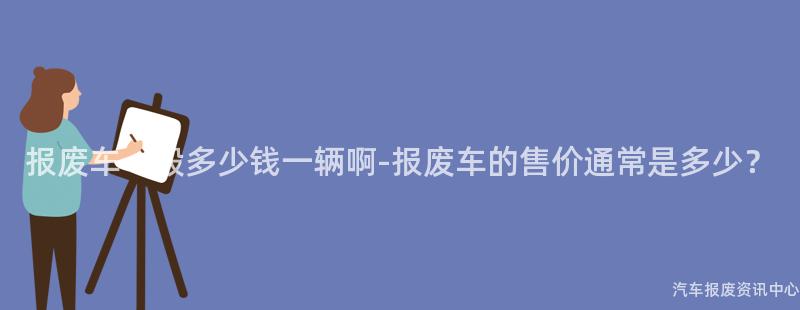 报废车一般多少钱一辆啊-报废车的售价通常是多少？
