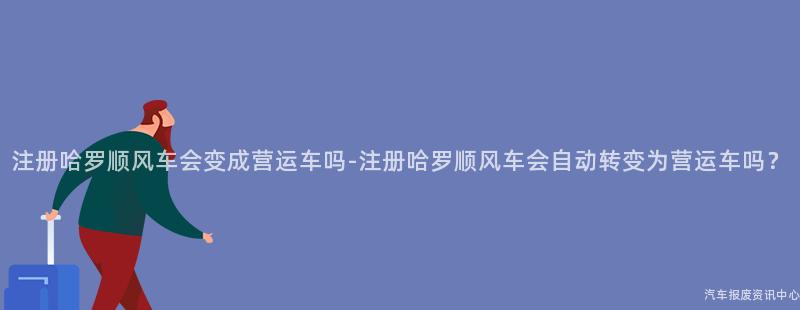 注册哈罗顺风车会变成营运车吗-注册哈罗顺风车会自动转变为营运车吗？
