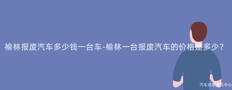 榆林报废汽车多少钱一台车-榆林一台报废汽车的价格是多少？