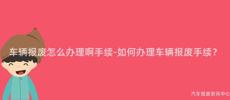 车辆报废怎么办理啊手续-如何办理车辆报废手续？