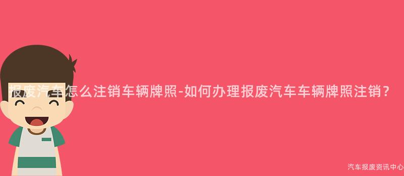 报废汽车怎么注销车辆牌照-如何办理报废汽车车辆牌照注销？