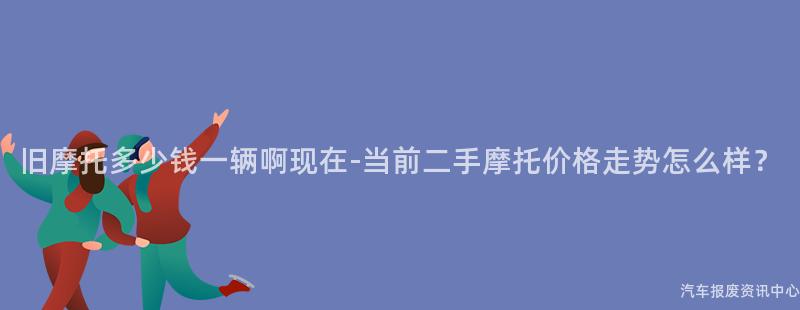 旧摩托多少钱一辆啊现在-当前二手摩托价格走势怎么样？