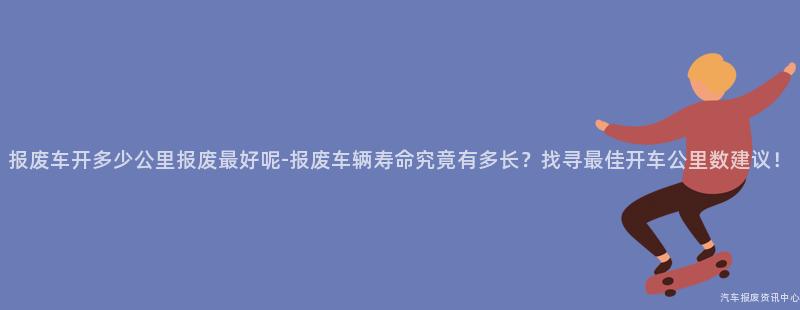 报废车开多少公里报废最好呢-报废车辆寿命究竟有多长？找寻最佳开车公里数建议！