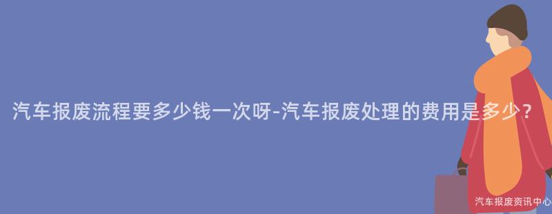 汽车报废流程要多少钱一次呀-汽车报废处理的费用是多少？