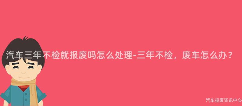 汽车三年不检就报废吗怎么处理-三年不检，废车怎么办？