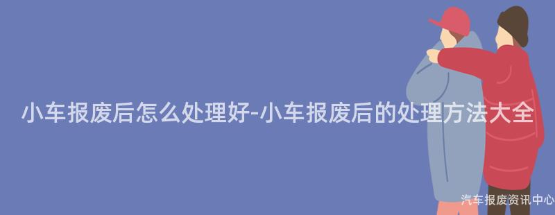 小车报废后怎么处理好-小车报废后的处理方法大全