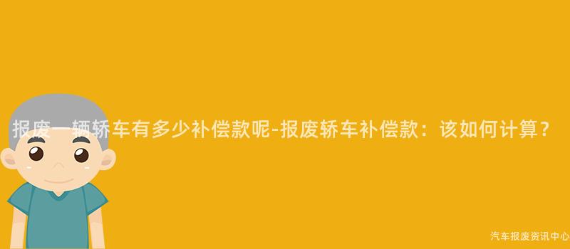 报废一辆轿车有多少补偿款呢-报废轿车补偿款：该如何计算？