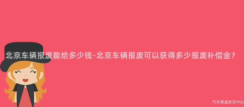 北京车辆报废能给多少钱-北京车辆报废可以获得多少报废补偿金？