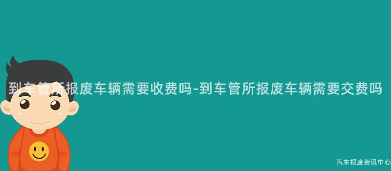 到车管所报废车辆需要收费吗-到车管所报废车辆需要交费吗