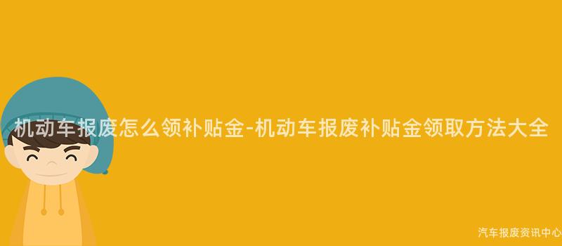机动车报废怎么领补贴金-机动车报废补贴金领取方法大全