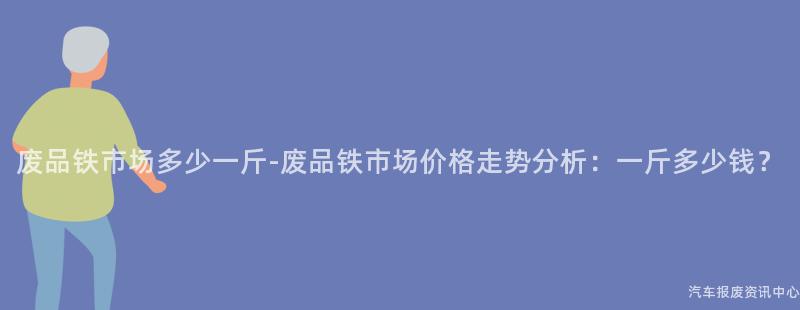 废品铁市场多少一斤-废品铁市场价格走势分析：一斤多少钱？