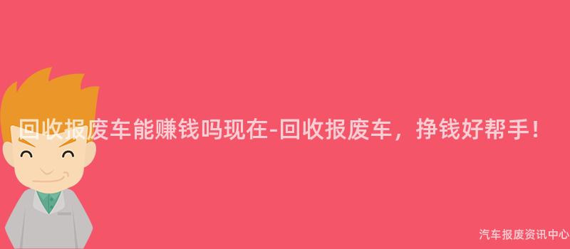 回收报废车能赚钱吗现在-回收报废车，挣钱好帮手！