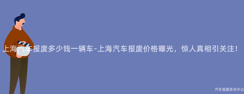 上海汽车报废多少钱一辆车-上海汽车报废价格曝光，惊人真相引关注！