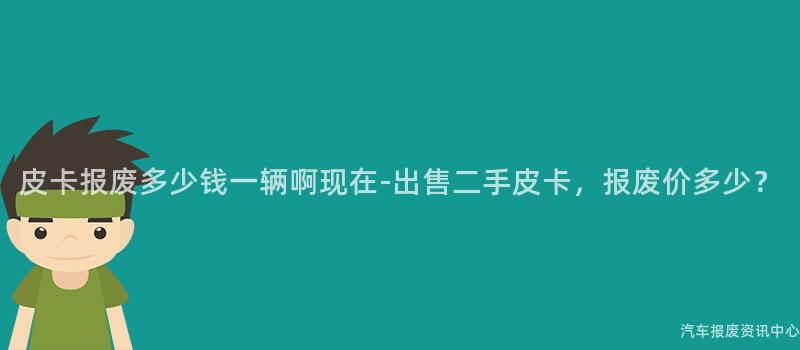 皮卡报废多少钱一辆啊现在-出售二手皮卡，报废价多少？
