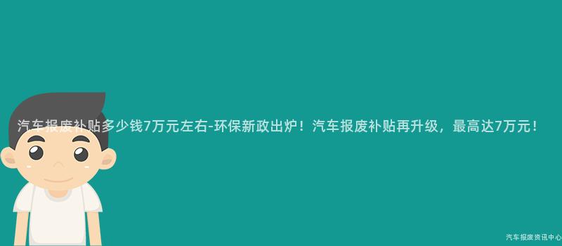 汽车报废补贴多少钱7万元左右-环保新政出炉！汽车报废补贴再升级，最高达7万元！