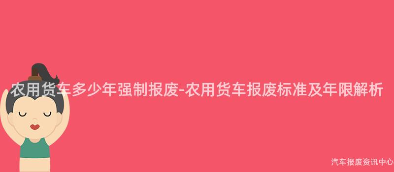 农用货车多少年强制报废-农用货车报废标准及年限解析