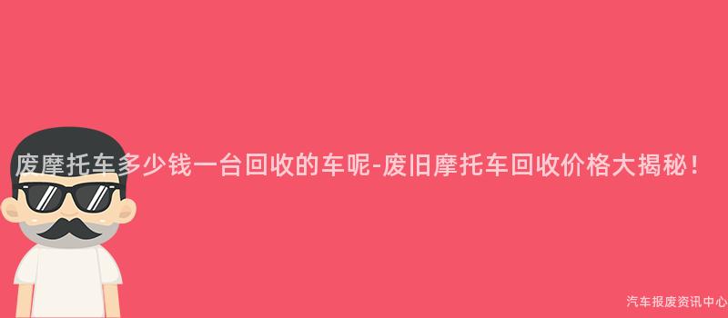废摩托车多少钱一台回收的车呢-废旧摩托车回收价格大揭秘！