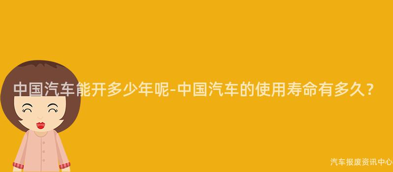 中国汽车能开多少年呢-中国汽车的使用寿命有多久？