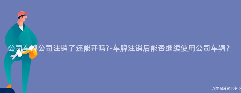 公司车牌公司注销了还能开吗?-车牌注销后能否继续使用公司车辆？