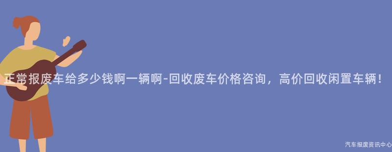 正常报废车给多少钱啊一辆啊-回收废车价格咨询，高价回收闲置车辆！