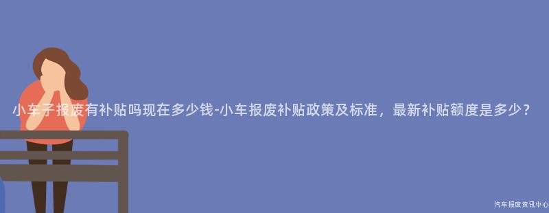 小车子报废有补贴吗现在多少钱-小车报废补贴政策及标准，最新补贴额度是多少？