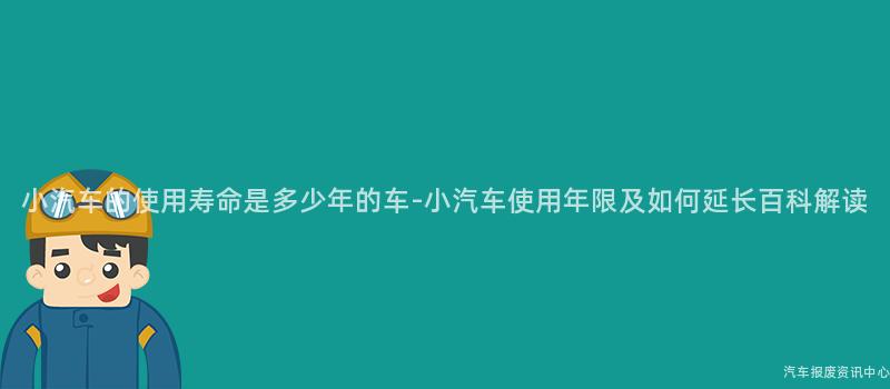 小汽车的使用寿命是多少年的车-小汽车使用年限及如何延长百科解读