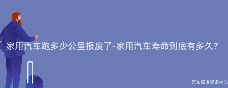家用汽车跑多少公里报废了-家用汽车寿命到底有多久？