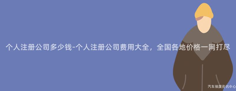 个人注册公司多少钱-个人注册公司费用大全，全国各地价格一网打尽