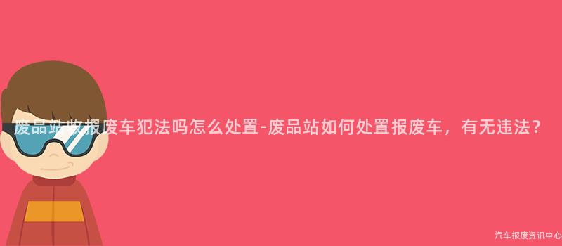 废品站收报废车犯法吗怎么处置-废品站如何处置报废车，有无违法？